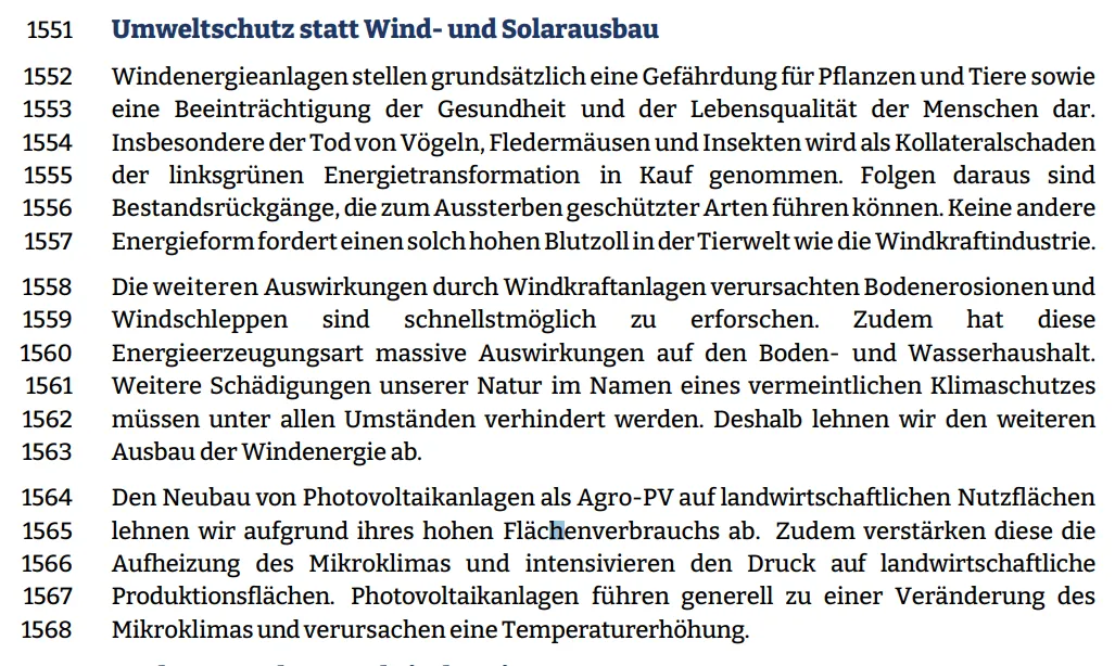 Windenergieanlagen stellen grundsätzlich eine Gefährdung für Pflanzen und Tiere sowie eine Beeinträchtigung der Gesundheit und der Lebensqualität der Menschen dar.  Insbesondere der Tod von Vögeln, Fledermäusen und Insekten wird als Kollateralschaden  der linksgrünen Energietransformation in Kauf genommen. Folgen daraus sind  Bestandsrückgänge, die zum Aussterben geschützter Arten führen können. Keine andere  Energieform fordert einen solch hohen Blutzoll in der Tierwelt wie die Windkraftindustrie.  Die weiteren Auswirkungen durch Windkraftanlagen verursachten Bodenerosionen und  Windschleppen sind schnellstmöglich zu erforschen. Zudem hat diese  Energieerzeugungsart massive Auswirkungen auf den Boden- und Wasserhaushalt.  Weitere Schädigungen unserer Natur im Namen eines vermeintlichen Klimaschutzes müssen unter allen Umständen verhindert werden. Deshalb lehnen wir den weiteren  Ausbau der Windenergie ab.  Den Neubau von Photovoltaikanlagen als Agro-PV auf landwirtschaftlichen Nutzflächen  lehnen wir aufgrund ihres hohen Flächenverbrauchs ab. Zudem verstärken diese die Aufheizung des Mikroklimas und intensivieren den Druck auf landwirtschaftliche Produktionsflächen. Photovoltaikanlagen führen generell zu einer Veränderung des Mikroklimas und verursachen eine Temperaturerhöhung.