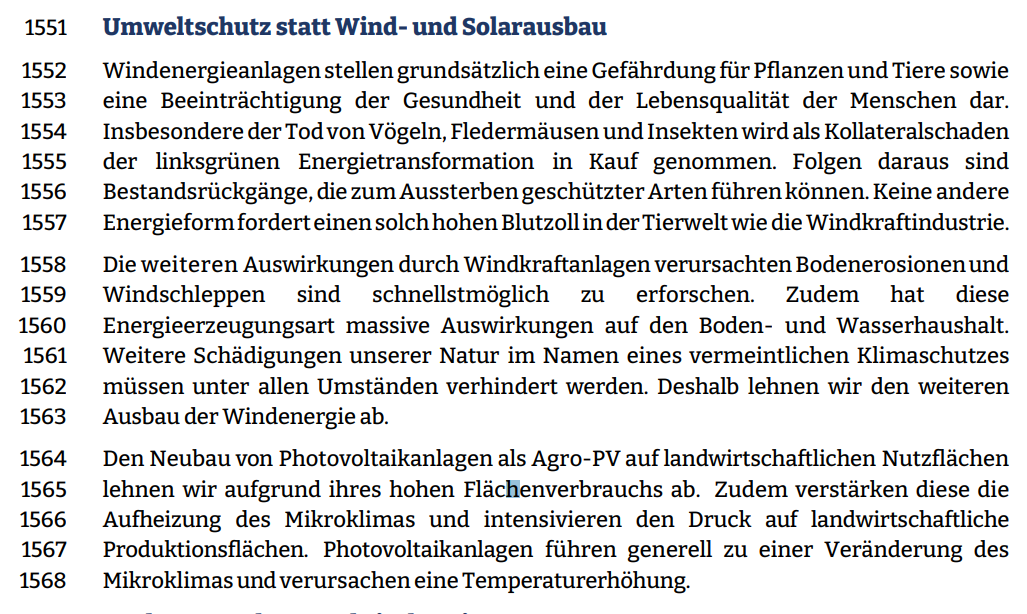 Windenergieanlagen stellen grundsätzlich eine Gefährdung für Pflanzen und Tiere sowie eine Beeinträchtigung der Gesundheit und der Lebensqualität der Menschen dar.  Insbesondere der Tod von Vögeln, Fledermäusen und Insekten wird als Kollateralschaden  der linksgrünen Energietransformation in Kauf genommen. Folgen daraus sind  Bestandsrückgänge, die zum Aussterben geschützter Arten führen können. Keine andere  Energieform fordert einen solch hohen Blutzoll in der Tierwelt wie die Windkraftindustrie.  Die weiteren Auswirkungen durch Windkraftanlagen verursachten Bodenerosionen und  Windschleppen sind schnellstmöglich zu erforschen. Zudem hat diese  Energieerzeugungsart massive Auswirkungen auf den Boden- und Wasserhaushalt.  Weitere Schädigungen unserer Natur im Namen eines vermeintlichen Klimaschutzes müssen unter allen Umständen verhindert werden. Deshalb lehnen wir den weiteren  Ausbau der Windenergie ab.  Den Neubau von Photovoltaikanlagen als Agro-PV auf landwirtschaftlichen Nutzflächen  lehnen wir aufgrund ihres hohen Flächenverbrauchs ab. Zudem verstärken diese die Aufheizung des Mikroklimas und intensivieren den Druck auf landwirtschaftliche Produktionsflächen. Photovoltaikanlagen führen generell zu einer Veränderung des Mikroklimas und verursachen eine Temperaturerhöhung.