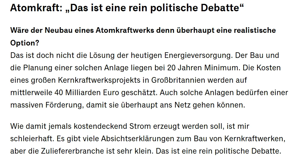 Das ist doch nicht die Lösung der heutigen Energieversorgung. Der Bau und die Planung einer solchen Anlage liegen bei 20 Jahren Minimum. Die Kosten eines großen Kernkraftwerksprojekts in Großbritannien werden auf mittlerweile 40 Milliarden Euro geschätzt. Auch solche Anlagen bedürfen einer massiven Förderung, damit sie überhaupt ans Netz gehen können. Wie damit jemals kostendeckend Strom erzeugt werden soll, ist mir schleierhaft. Es gibt viele Absichtserklärungen zum Bau von Kernkraftwerken, aber die Zuliefererbranche ist sehr klein. Das ist eine rein politische Debatte.