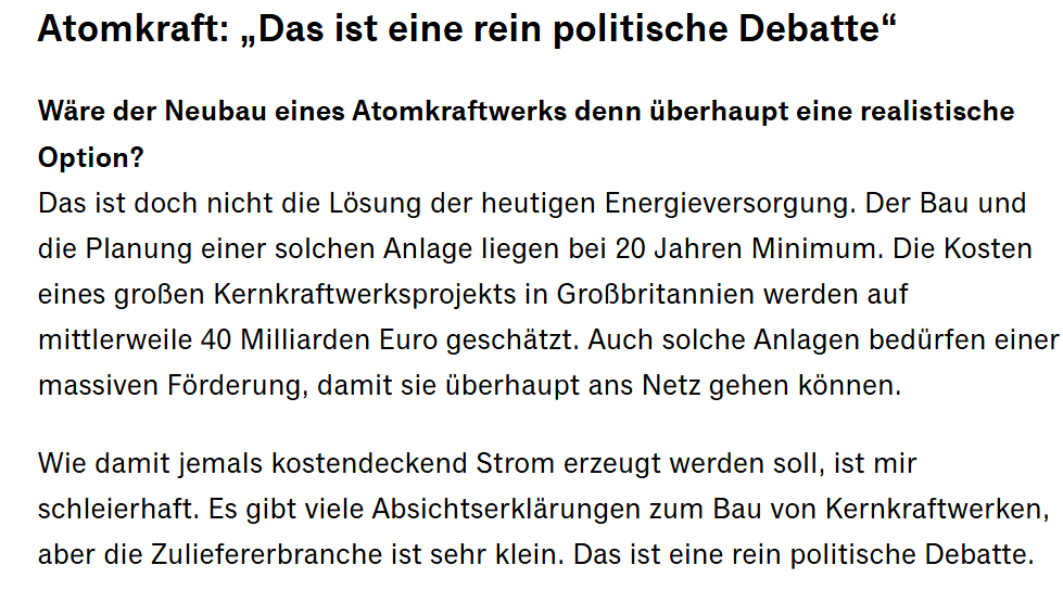 Das ist doch nicht die Lösung der heutigen Energieversorgung. Der Bau und die Planung einer solchen Anlage liegen bei 20 Jahren Minimum. Die Kosten eines großen Kernkraftwerksprojekts in Großbritannien werden auf mittlerweile 40 Milliarden Euro geschätzt. Auch solche Anlagen bedürfen einer massiven Förderung, damit sie überhaupt ans Netz gehen können. Wie damit jemals kostendeckend Strom erzeugt werden soll, ist mir schleierhaft. Es gibt viele Absichtserklärungen zum Bau von Kernkraftwerken, aber die Zuliefererbranche ist sehr klein. Das ist eine rein politische Debatte.