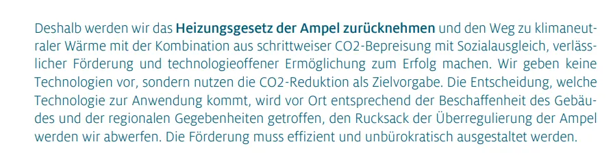 Deshalb werden wir das Heizungsgesetz der Ampel zurücknehmen und den Weg zu klimaneutraler Wärme mit der Kombination aus schrittweiser CO2-Bepreisung mit Sozialausgleich, verlässlicher Förderung und technologieoffener Ermöglichung zum Erfolg machen. Wir geben keine Technologien vor, sondern nutzen die CO2-Reduktion als Zielvorgabe. Die Entscheidung, welche Technologie zur Anwendung kommt, wird vor Ort entsprechend der Beschaffenheit des Gebäudes und der regionalen Gegebenheiten getroffen, den Rucksack der Überregulierung der Ampel werden wir abwerfen. Die Förderung muss effizient und unbürokratisch ausgestaltet werden.