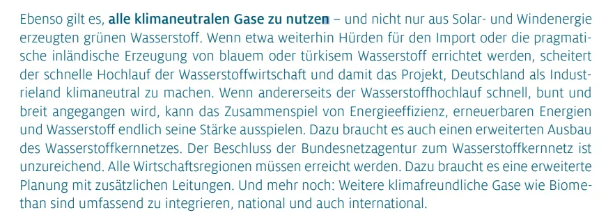 Ebenso gilt es, alle klimaneutralen Gase zu nutzen – und nicht nur aus Solar- und Windenergie erzeugten grünen Wasserstoff. Wenn etwa weiterhin Hürden für den Import oder die pragmatische inländische Erzeugung von blauem oder türkisem Wasserstoff errichtet werden, scheitert der schnelle Hochlauf der Wasserstoffwirtschaft und damit das Projekt, Deutschland als Industrieland klimaneutral zu machen. Wenn andererseits der Wasserstoffhochlauf schnell, bunt und breit angegangen wird, kann das Zusammenspiel von Energieeffizienz, erneuerbaren Energien und Wasserstoff endlich seine Stärke ausspielen. Dazu braucht es auch einen erweiterten Ausbau des Wasserstoffkernnetzes. Der Beschluss der Bundesnetzagentur zum Wasserstoffkernnetz ist unzureichend. Alle Wirtschaftsregionen müssen erreicht werden. Dazu braucht es eine erweiterte Planung mit zusätzlichen Leitungen. Und mehr noch: Weitere klimafreundliche Gase wie Biomethan sind umfassend zu integrieren, national und auch international.