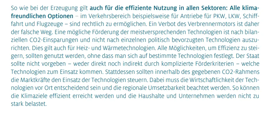 So wie bei der Erzeugung gilt auch für die effiziente Nutzung in allen Sektoren: Alle klimafreundlichen Optionen – im Verkehrsbereich beispielsweise für Antriebe für PKW, LKW, Schifffahrt und Flugzeuge – sind rechtlich zu ermöglichen. Ein Verbot des Verbrennermotors ist daher der falsche Weg. Eine mögliche Förderung der meistversprechenden Technologien ist nach bilanziellen CO2-Einsparungen und nicht nach einzelnen politisch bevorzugten Technologien auszurichten. Dies gilt auch für Heiz- und Wärmetechnologien. Alle Möglichkeiten, um Effizienz zu steigern, sollten genutzt werden, ohne dass man sich auf bestimmte Technologien festlegt. Der Staat sollte nicht vorgeben – weder direkt noch indirekt durch komplizierte Förderkriterien – welche Technologien zum Einsatz kommen. Stattdessen sollten innerhalb des gegebenen CO2-Rahmens die Marktkräfte den Einsatz der Technologien steuern. Dabei muss die Wirtschaftlichkeit der Technologien vor Ort entscheidend sein und die regionale Umsetzbarkeit beachtet werden. So können die Klimaziele effizient erreicht werden und die Haushalte und Unternehmen werden nicht zu stark belastet.