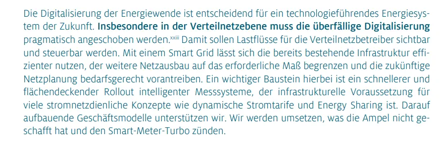 Die Digitalisierung der Energiewende ist entscheidend für ein technologieführendes Energiesystem der Zukunft. Insbesondere in der Verteilnetzebene muss die überfällige Digitalisierung pragmatisch angeschoben werden. Damit sollen Lastflüsse für die Verteilnetzbetreiber sichtbar und steuerbar werden. Mit einem Smart Grid lässt sich die bereits bestehende Infrastruktur effizienter nutzen, der weitere Netzausbau auf das erforderliche Maß begrenzen und die zukünftige Netzplanung bedarfsgerecht vorantreiben. Ein wichtiger Baustein hierbei ist ein schnellerer und flächendeckender Rollout intelligenter Messsysteme, der infrastrukturelle Voraussetzung für viele stromnetzdienliche Konzepte wie dynamische Stromtarife und Energy Sharing ist. Darauf aufbauende Geschäftsmodelle unterstützen wir. Wir werden umsetzen, was die Ampel nicht geschafft hat und den Smart-Meter-Turbo zünden.
