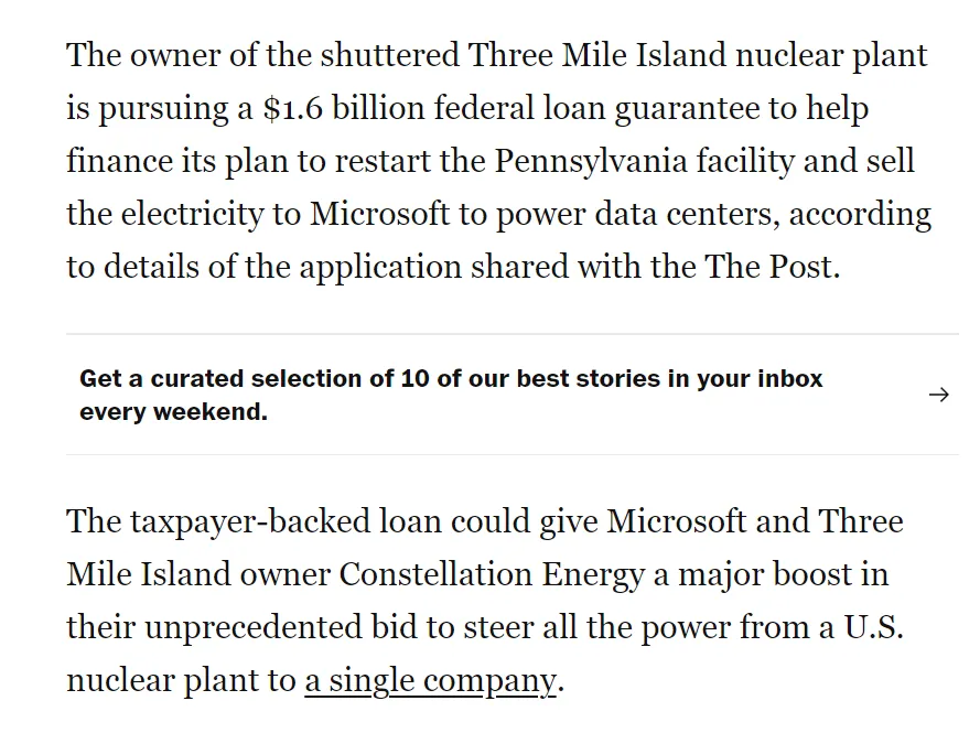 The taxpayer-backed loan could give Microsoft and Three Mile Island owner Constellation Energy a major boost in their unprecedented bid to steer all the power from a U.S. nuclear plant to a single company. Microsoft, which declined to comment on the bid for a loan guarantee, is among the large tech companies scouring the nation for zero-emissions power as it seeks to build data centers. It is among the leaders in the global competition to dominate the field of artificial intelligence, which consumes enormous amounts of electricity.