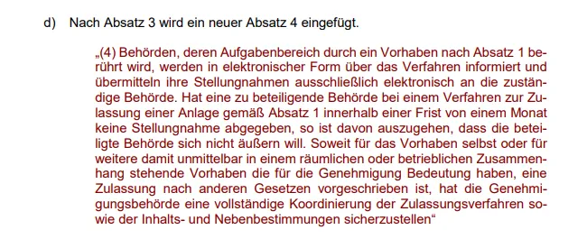 „(4) Behörden, deren Aufgabenbereich durch ein Vorhaben nach Absatz 1 berührt wird, werden in elektronischer Form über das Verfahren informiert und übermitteln ihre Stellungnahmen ausschließlich elektronisch an die zuständige Behörde. Hat eine zu beteiligende Behörde bei einem Verfahren zur Zulassung einer Anlage gemäß Absatz 1 innerhalb einer Frist von einem Monat keine Stellungnahme abgegeben, so ist davon auszugehen, dass die beteiligte Behörde sich nicht äußern will. So weit für das Vorhaben selbst oder für weitere damit unmittelbar in einem räumlichen oder betrieblichen Zusammenhang stehende Vorhaben, die für die Genehmigung Bedeutung haben, eine Zulassung nach anderen Gesetzen vorgeschrieben ist, hat die Genehmigungsbehörde eine vollständige Koordinierung der Zulassungsverfahren sowie der Inhalts- und Nebenbestimmungen sicherzustellen“ 