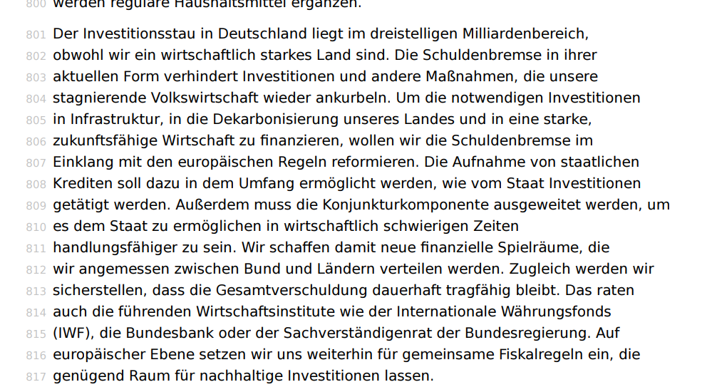  Der Investitionsstau in Deutschland liegt im dreistelligen Milliardenbereich, obwohl wir ein wirtschaftlich starkes Land sind. Die Schuldenbremse in ihrer aktuellen Form verhindert Investitionen und andere Maßnahmen, die unsere stagnierende Volkswirtschaft wieder ankurbeln. Um die notwendigen Investitionen in Infrastruktur, in die Dekarbonisierung unseres Landes und in eine starke, zukunftsfähige Wirtschaft zu finanzieren, wollen wir die Schuldenbremse im Einklang mit den europäischen Regeln reformieren.