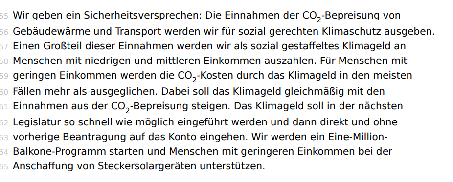 Wir geben ein Sicherheitsversprechen: Die Einnahmen der CO2 -Bepreisung von Gebäudewärme und Transport werden wir für sozial gerechten Klimaschutz ausgeben. Einen Großteil dieser Einnahmen werden wir als sozial gestaffeltes Klimageld an Menschen mit niedrigen und mittleren Einkommen auszahlen. Für Menschen mit geringen Einkommen werden die CO2-Kosten durch das Klimageld in den meisten Fällen mehr als ausgeglichen. Dabei soll das Klimageld gleichmäßig mit den Einnahmen aus der CO2 -Bepreisung steigen. Das Klimageld soll in der nächsten Legislatur so schnell wie möglich eingeführt werden und dann direkt und ohne vorherige Beantragung auf das Konto eingehen. Wir werden ein Eine-MillionBalkone-Programm starten und Menschen mit geringeren Einkommen bei der Anschaffung von Steckersolargeräten unterstützen.