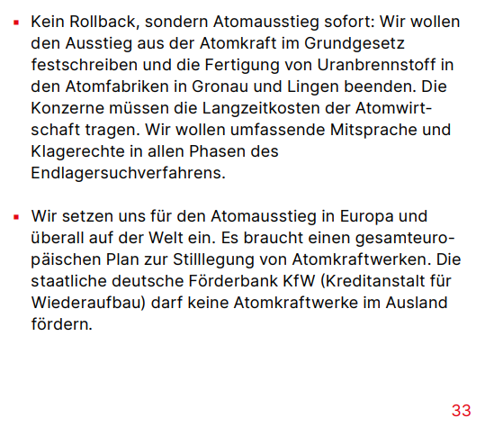 Kein Rollback, sondern Atomausstieg sofort: Wir wollen den Ausstieg aus der Atomkraft im Grundgesetz festschreiben und die Fertigung von Uranbrennstoff in den Atomfabriken in Gronau und Lingen beenden. Die Konzerne müssen die Langzeitkosten der Atomwirtschaft tragen. Wir wollen umfassende Mitsprache und Klagerechte in allen Phasen des Endlagersuchverfahrens.
