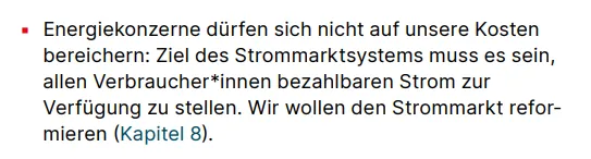 ▪ Energiekonzerne dürfen sich nicht auf unsere Kosten bereichern: Ziel des Strommarktsystems muss es sein, allen Verbraucher*innen bezahlbaren Strom zur Verfügung zu stellen. Wir wollen den Strommarkt reformieren (Kapitel 8).: