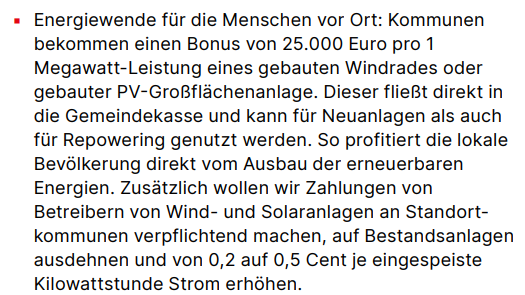 ▪ Energiewende für die Menschen vor Ort: Kommunen bekommen einen Bonus von 25.000 Euro pro 1 Megawatt-Leistung eines gebauten Windrades oder gebauter PV-Großflächenanlage. Dieser fließt direkt in die Gemeindekasse und kann für Neuanlagen als auch für Repowering genutzt werden. So profitiert die lokale Bevölkerung direkt vom Ausbau der erneuerbaren Energien. Zusätzlich wollen wir Zahlungen von Betreibern von Wind- und Solaranlagen an Standortkommunen verpflichtend machen, auf Bestandsanlagen ausdehnen und von 0,2 auf 0,5 Cent je eingespeiste Kilowattstunde Strom erhöhen.