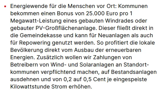▪ Energiewende für die Menschen vor Ort: Kommunen bekommen einen Bonus von 25.000 Euro pro 1 Megawatt-Leistung eines gebauten Windrades oder gebauter PV-Großflächenanlage. Dieser fließt direkt in die Gemeindekasse und kann für Neuanlagen als auch für Repowering genutzt werden. So profitiert die lokale Bevölkerung direkt vom Ausbau der erneuerbaren Energien. Zusätzlich wollen wir Zahlungen von Betreibern von Wind- und Solaranlagen an Standortkommunen verpflichtend machen, auf Bestandsanlagen ausdehnen und von 0,2 auf 0,5 Cent je eingespeiste Kilowattstunde Strom erhöhen.