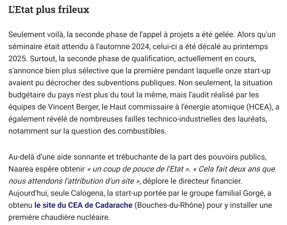Seulement voilà, la seconde phase de l'appel à projets a été gelée. Alors qu'un séminaire était attendu à l'automne 2024, celui-ci a été décalé au printemps 2025. Surtout, la seconde phase de qualification, actuellement en cours, s'annonce bien plus sélective que la première pendant laquelle onze start-up avaient pu décrocher des subventions publiques. Non seulement, la situation budgétaire du pays n'est plus du tout la même, mais l'audit réalisé par les équipes de Vincent Berger, le Haut commissaire à l'énergie atomique (HCEA), a également révélé de nombreuses failles technico-industrielles des lauréats, notamment sur la question des combustibles.
