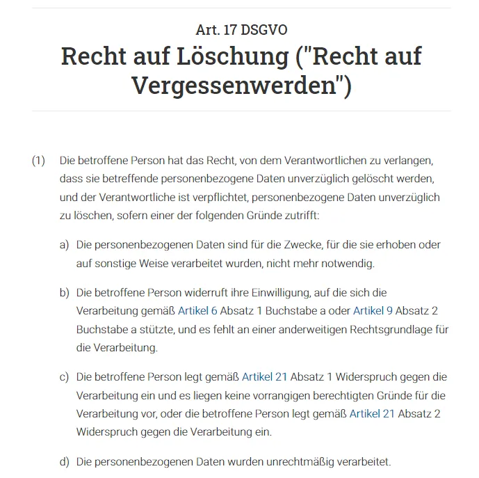Die betroffene Person hat das Recht, von dem Verantwortlichen zu verlangen, dass sie betreffende personenbezogene Daten unverzüglich gelöscht werden, und der Verantwortliche ist verpflichtet, personenbezogene Daten unverzüglich zu löschen, sofern einer der folgenden Gründe zutrifft.