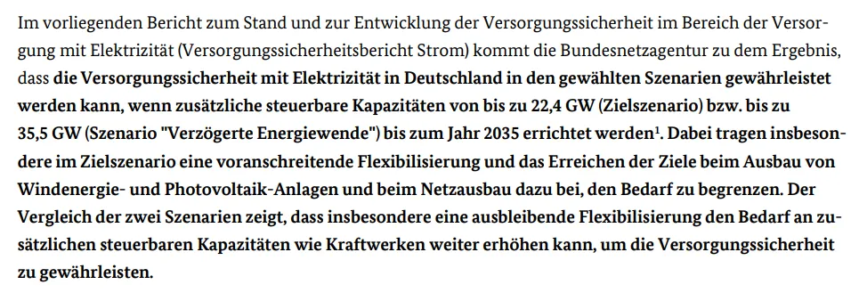 Im vorliegenden Bericht zum Stand und zur Entwicklung der Versorgungssicherheit im Bereich der Versorgung mit Elektrizität (Versorgungssicherheitsbericht Strom) kommt die Bundesnetzagentur zu dem Ergebnis, dass die Versorgungssicherheit mit Elektrizität in Deutschland in den gewählten Szenarien gewährleistet werden kann, wenn zusätzliche steuerbare Kapazitäten von bis zu 22,4 GW (Zielszenario) bzw. bis zu 35,5 GW (Szenario Verzögerte Energiewende) bis zum Jahr 2035 errichtet werden.
