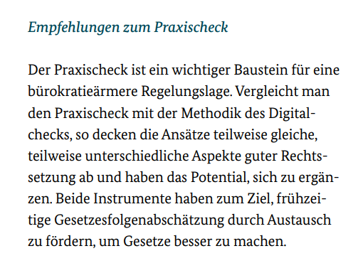Der Praxischeck ist ein wichtiger Baustein für eine bürokratieärmere Regelungslage. Vergleicht man den Praxischeck mit der Methodik des Digitalchecks, so decken die Ansätze teilweise gleiche, teilweise unterschiedliche Aspekte guter Rechtssetzung ab und haben das Potential, sich zu ergänzen. Beide Instrumente haben zum Ziel, frühzeitige Gesetzesfolgenabschätzung durch Austausch zu fördern, um Gesetze besser zu machen.
