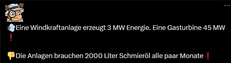 Eine Windkraftanlagen erzeugt 3 MW Energie (Moderne sind bei 7,2 MWp - nicht 3, nur hey, warum auch irgendwas überprüfen) Eine Gasturbine 45 MW (???) - Die ANlagen brauchen 2000 Liter Schmieröl alle paar Monate (woher ziehen sich Leute so einen Unsinn?) - Hinweis: Ich verlinke bei solchen Unsinnsbeiträgen für gewöhnlich nicht auf den Originalbeitrag, sondern auf gute Musik. Das ist besser für uns alle.