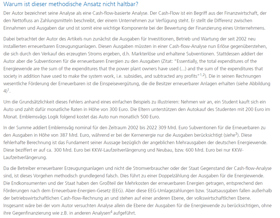 Der Autor bezeichnet seine Analyse als eine Cash-Flow-basierte Analyse. Der Cash-Flow ist ein Begriff aus der Finanzwirtschaft, der den Nettofluss an Zahlungsmitteln beschreibt, der einem Unternehmen zur Verfügung steht. Er stellt die Differenz zwischen Einnahmen und Ausgaben dar und ist somit eine wichtige Komponente bei der Bewertung der Finanzierung eines Unternehmens.   Dabei betrachtet der Autor des Artikels nun zunächst die Ausgaben für Investitionen, Betrieb und Wartung der seit 2002 neu installierten erneuerbaren Erzeugungsanlagen. Diesen Ausgaben müssten in einer Cash-Flow-Analyse nun Erlöse gegenüberstehen, die sich durch den Verkauf des erzeugten Stroms ergeben, d.h. Markterlöse und erhaltene Subventionen. Stattdessen addiert der Autor aber die Subventionen für die erneuerbaren Energien zu den Ausgaben (Zitat: “Essentially, the total expenditures of the Energiewende are the sum of the expenditures that the power plant owners have used (...) and the sum of the expenditures that society in addition have used to make the system work, i.e. subsidies, and subtracted any profits”1,2). Die in seinen Rechnungen wesentliche Förderung der Erneuerbaren ist die Einspeisevergütung, die die Besitzer erneuerbarer Anlagen erhalten (siehe Abbildung 4). Um die Grundsätzlichkeit dieses Fehlers anhand eines einfachen Beispiels zu illustrieren: Nehmen wir an, ein Student kauft sich ein Auto und zahlt dafür monatliche Raten in Höhe von 300 Euro. Die Eltern unterstützen den Autokauf des Studenten mit 200 Euro im Monat. Emblemsvågs Logik folgend kostet das Auto nun monatlich 500 Euro. In der Summe addiert Emblemsvåg nominal für den Zeitraum 2002 bis 2022 309 Mrd. Euro Subventionen für die Erneuerbaren zu den Ausgaben in Höhe von 387 Mrd. Euro, während er bei der Kernenergie nur die Ausgaben berücksichtigt (siehe3). Diese fehlerhafte Berechnung ist das Fundament seiner Aussage bezüglich der angeblichen Mehrausgaben der deutschen Energiewende. Diese beziffert er auf ca. 300 Mrd. Euro bei KKW-Laufzeitverlängerung und Neubau, bzw. 600 Mrd. Euro bei nur KKW-Laufzeitverlängerung. Da die Betreiber erneuerbarer Erzeugungsanlagen und nicht die Stromverbraucher oder der Staat Gegenstand der Cash-Flow-Analyse sind, ist dieses Vorgehen methodisch grundlegend falsch. Dies führt zu einer Doppelzählung der Ausgaben für die Energiewende. Die Endkonsumenten und der Staat haben den Großteil der Mehrkosten der erneuerbaren Energien getragen, entsprechend den Förderungen nach dem Erneuerbare-Energien-Gesetz (EEG). Aber diese EEG-Umlagezahlungen bzw. Staatsausgaben fallen außerhalb der betriebswirtschaftlichen Cash-Flow-Rechnung an und stehen auf einer anderen Ebene, der volkswirtschaftlichen Ebene. Insgesamt wäre bei der vom Autor versuchten Analyse allein die Ebene der Ausgaben für die Energiewende zu berücksichtigen, ohne ihre Gegenfinanzierung wie z.B. in anderen Analysen4 aufgeführt.