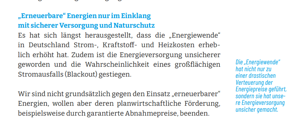 Erneuerbare“ Energien nur im Einklang mit sicherer Versorgung und Naturschutz - Es hat sich längst herausgestellt, dass die „Energiewende“ in Deutschland Strom-, Kraftstoff- und Heizkosten erheblich erhöht hat. Zudem ist die Energieversorgung unsicherer geworden und die Wahrscheinlichkeit eines großflächigen Stromausfalls (Blackout) gestiegen. Wir sind nicht grundsätzlich gegen den Einsatz „erneuerbarer“ Energien, wollen aber deren planwirtschaftliche Förderung, beispielsweise durch garantierte Abnahmepreise, beenden.