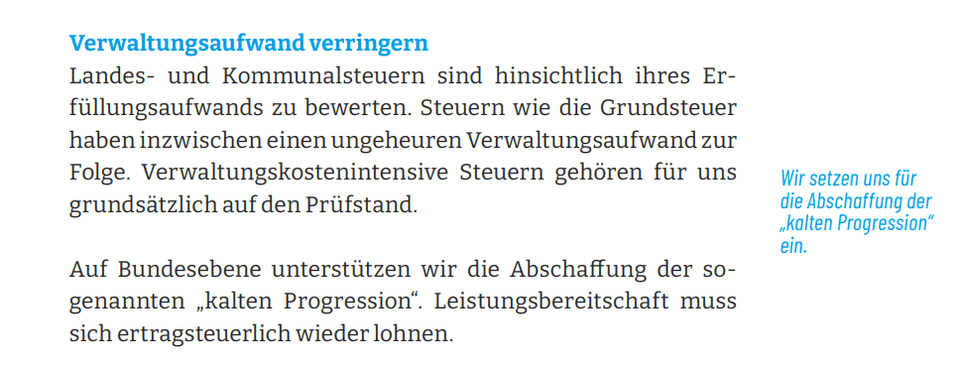 Verwaltungsaufwand verringern Landes- und Kommunalsteuern sind hinsichtlich ihres Erfüllungsaufwands zu bewerten. Steuern wie die Grundsteuer haben inzwischen einen ungeheuren Verwaltungsaufwand zur Folge. Verwaltungskostenintensive Steuern gehören für uns grundsätzlich auf den Prüfstand. Auf Bundesebene unterstützen wir die Abschaffung der sogenannten „kalten Progression“. Leistungsbereitschaft muss sich ertragsteuerlich wieder lohnen.