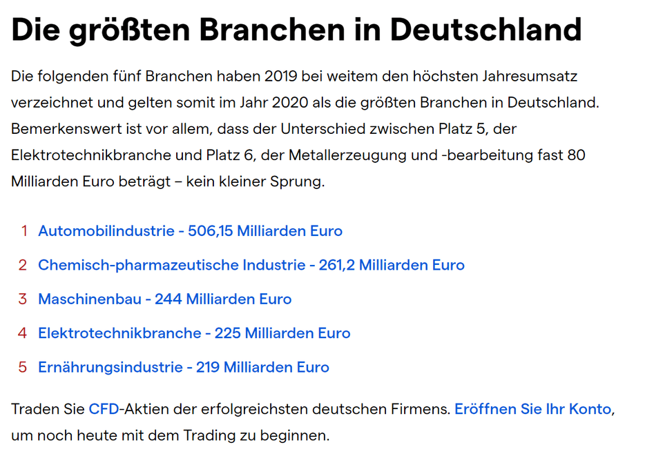 Die größten Branchen in Deutschland Die folgenden fünf Branchen haben 2019 bei weitem den höchsten Jahresumsatz verzeichnet und gelten somit im Jahr 2020 als die größten Branchen in Deutschland. Bemerkenswert ist vor allem, dass der Unterschied zwischen Platz 5, der Elektrotechnikbranche und Platz 6, der Metallerzeugung und -bearbeitung fast 80 Milliarden Euro beträgt – kein kleiner Sprung. Automobilindustrie - 506,15 Milliarden Euro Chemisch-pharmazeutische Industrie - 261,2 Milliarden Euro Maschinenbau - 244 Milliarden Euro Elektrotechnikbranche - 225 Milliarden Euro Ernährungsindustrie - 219 Milliarden Euro