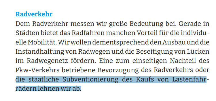 Dem Radverkehr messen wir große Bedeutung bei. Gerade in Städten bietet das Radfahren manchen Vorteil für die individuelle Mobilität. Wir wollen dementsprechend den Ausbau und die Instandhaltung von Radwegen und die Beseitigung von Lücken im Radwegenetz fördern. Eine zum einseitigen Nachteil des Pkw-Verkehrs betriebene Bevorzugung des Radverkehrs oder die staatliche Subventionierung des Kaufs von Lastenfahrrädern lehnen wir ab.