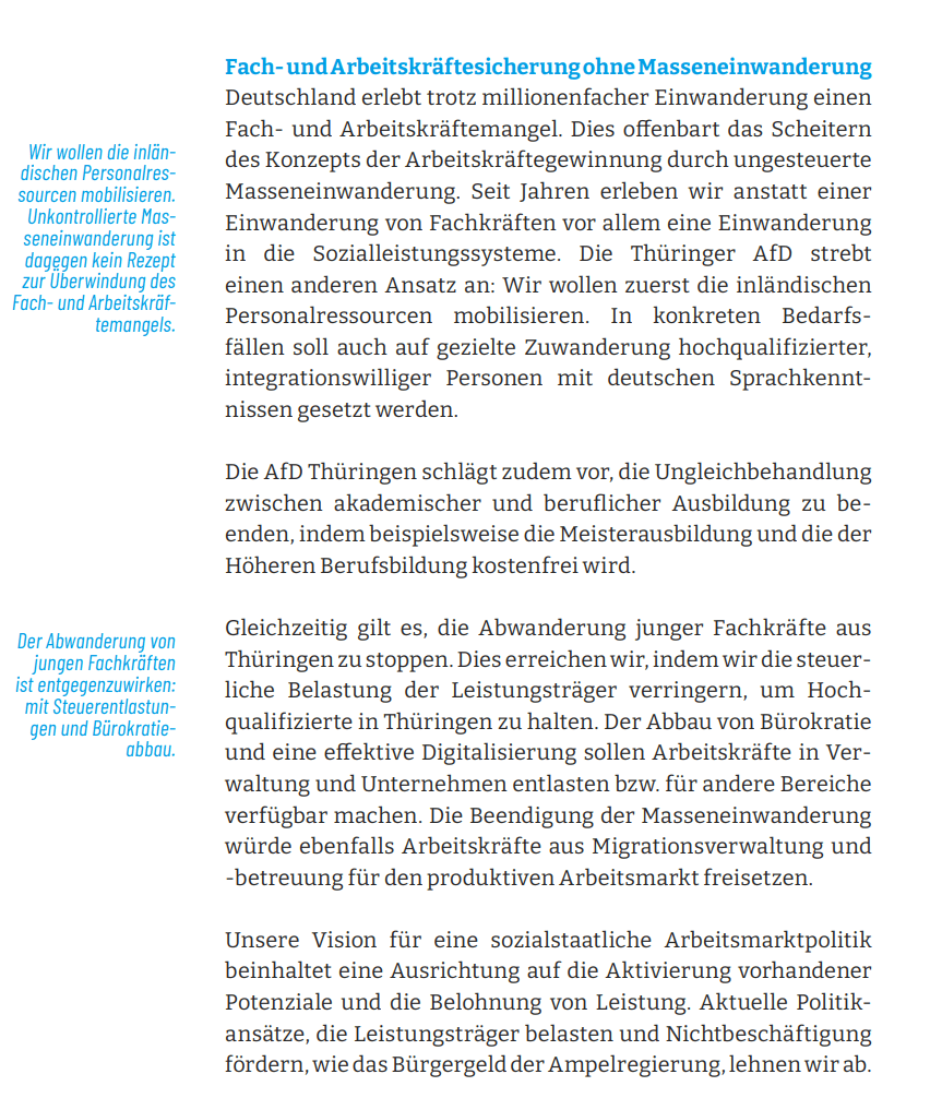 Fach- und Arbeitskräftesicherung ohne Masseneinwanderung Deutschland erlebt trotz millionenfacher Einwanderung einen Fach- und Arbeitskräftemangel. Dies offenbart das Scheitern des Konzepts der Arbeitskräftegewinnung durch ungesteuerte Masseneinwanderung. Seit Jahren erleben wir anstatt einer Einwanderung von Fachkräften vor allem eine Einwanderung in die Sozialleistungssysteme. Die Thüringer AfD strebt einen anderen Ansatz an: Wir wollen zuerst die inländischen Personalressourcen mobilisieren. In konkreten Bedarfsfällen soll auch auf gezielte Zuwanderung hochqualifizierter, integrationswilliger Personen mit deutschen Sprachkenntnissen gesetzt werden.