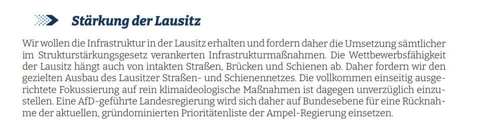 Wir wollen die Infrastruktur in der Lausitz erhalten und fordern daher die Umsetzung sämtlicher im Strukturstärkungsgesetz verankerten Infrastrukturmaßnahmen. Die Wettbewerbsfähigkeit der Lausitz hängt auch von intakten Straßen, Brücken und Schienen ab. Daher fordern wir den gezielten Ausbau des Lausitzer Straßen- und Schienennetzes. Die vollkommen einseitig ausgerichtete Fokussierung auf rein klimaideologische Maßnahmen ist dagegen unverzüglich einzustellen. Eine AfD-geführte Landesregierung wird sich daher auf Bundesebene für eine Rücknahme der aktuellen, gründominierten Prioritätenliste der Ampel-Regierung einsetzen.