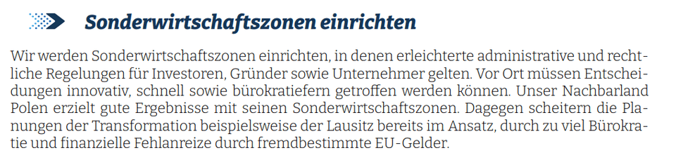 Wir werden Sonderwirtschaftszonen einrichten, in denen erleichterte administrative und rechtliche Regelungen für Investoren, Gründer sowie Unternehmer gelten. Vor Ort müssen Entscheidungen innovativ, schnell sowie bürokratiefern getroffen werden können. Unser Nachbarland Polen erzielt gute Ergebnisse mit seinen Sonderwirtschaftszonen. Dagegen scheitern die Planungen der Transformation beispielsweise der Lausitz bereits im Ansatz, durch zu viel Bürokratie und finanzielle Fehlanreize durch fremdbestimmte EU-Gelder - AFD-Unsinn