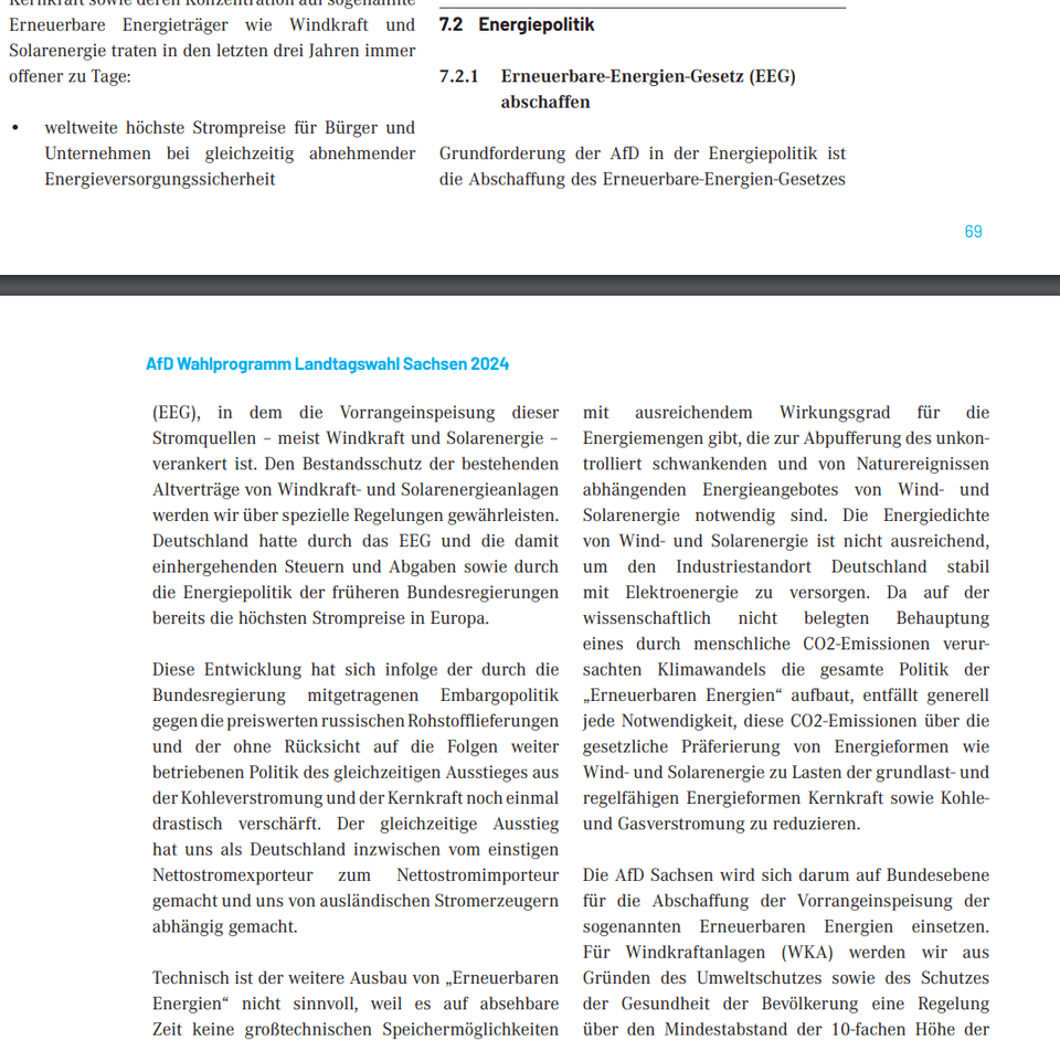 Grundforderung der AfD in der Energiepolitik ist die Abschaffung des Erneuerbare-Energien-Gesetzes (EEG), in dem die Vorrangeinspeisung dieser Stromquellen – meist Windkraft und Solarenergie – verankert ist. Den Bestandsschutz der bestehenden Altverträge von Windkraft- und Solarenergieanlagen werden wir über spezielle Regelungen gewährleisten. Deutschland hatte durch das EEG und die damit einhergehenden Steuern und Abgaben sowie durch die Energiepolitik der früheren Bundesregierungen bereits die höchsten Strompreise in Europa. Diese Entwicklung hat sich infolge der durch die Bundesregierung mitgetragenen Embargopolitik gegen die preiswerten russischen Rohstofflieferungen und der ohne Rücksicht auf die Folgen weiter betriebenen Politik des gleichzeitigen Ausstieges aus der Kohleverstromung und der Kernkraft noch einmal drastisch verschärft. Der gleichzeitige Ausstieg hat uns als Deutschland inzwischen vom einstigen Nettostromexporteur zum Nettostromimporteur gemacht und uns von ausländischen Stromerzeugern abhängig gemacht. Technisch ist der weitere Ausbau von „Erneuerbaren Energien“ nicht sinnvoll, weil es auf absehbare Zeit keine großtechnischen Speichermöglichkeiten