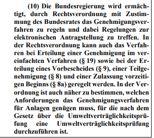 Die Bundesregierung wird ermächtigt, durch Rechtsverordnung mit Zustimmung des Bundesrates das Genehmigungsverfahren zu regeln und dabei Regelungen zur elektronischen Antragstellung zu treffen. In der Rechtsverordnung kann auch das Verfahren bei Erteilung einer Genehmigung im vereinfachten Verfahren (§ 19) sowie bei der Erteilung eines Vorbescheides (§ 9), einer Teilgenehmigung (§ 8) und einer Zulassung vorzeitigen Beginns (§ 8a) geregelt werden. In der Verordnung ist auch näher zu bestimmen, welchen Anforderungen das Genehmigungsverfahren für Anlagen genügen muss, für die nach dem Gesetz über die Umweltverträglichkeitsprüfung eine Umweltverträglichkeitsprüfung durchzuführen ist.