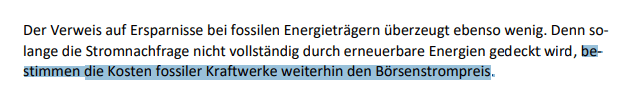 Der Verweis auf Ersparnisse bei fossilen Energieträgern überzeugt ebenso wenig. Denn solange die Stromnachfrage nicht vollständig durch erneuerbare Energien gedeckt wird, bestimmen die Kosten fossiler Kraftwerke weiterhin den Börsenstrompreis.