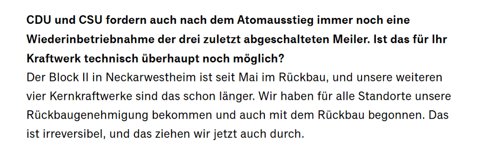 Der Block II in Neckarwestheim ist seit Mai im Rückbau, und unsere weiteren vier Kernkraftwerke sind das schon länger. Wir haben für alle Standorte unsere Rückbaugenehmigung bekommen und auch mit dem Rückbau begonnen. Das ist irreversibel, und das ziehen wir jetzt auch durch.