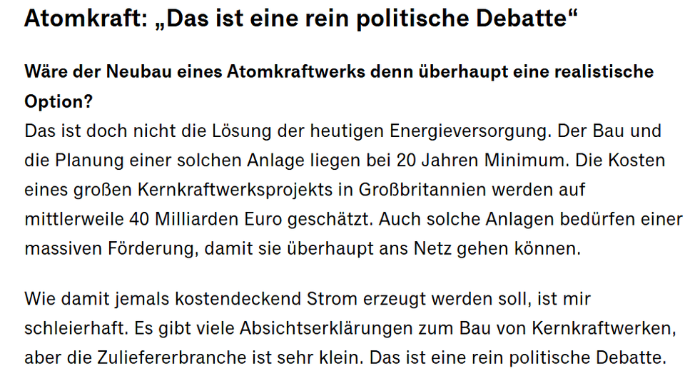 Das ist doch nicht die Lösung der heutigen Energieversorgung. Der Bau und die Planung einer solchen Anlage liegen bei 20 Jahren Minimum. Die Kosten eines großen Kernkraftwerksprojekts in Großbritannien werden auf mittlerweile 40 Milliarden Euro geschätzt. Auch solche Anlagen bedürfen einer massiven Förderung, damit sie überhaupt ans Netz gehen können. Wie damit jemals kostendeckend Strom erzeugt werden soll, ist mir schleierhaft. Es gibt viele Absichtserklärungen zum Bau von Kernkraftwerken, aber die Zuliefererbranche ist sehr klein. Das ist eine rein politische Debatte.