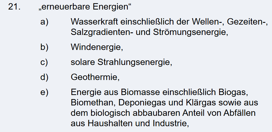 erneuerbare Energien“ a) Wasserkraft einschließlich der Wellen-, Gezeiten-, Salzgradienten- und Strömungsenergie, b) Windenergie, c) solare Strahlungsenergie, d) Geothermie, e) Energie aus Biomasse einschließlich Biogas, Biomethan, Deponiegas und Klärgas sowie aus dem biologisch abbaubaren Anteil von Abfällen aus Haushalten und Industrie.