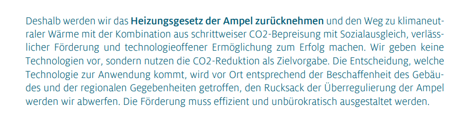 Deshalb werden wir das Heizungsgesetz der Ampel zurücknehmen und den Weg zu klimaneutraler Wärme mit der Kombination aus schrittweiser CO2-Bepreisung mit Sozialausgleich, verlässlicher Förderung und technologieoffener Ermöglichung zum Erfolg machen. Wir geben keine Technologien vor, sondern nutzen die CO2-Reduktion als Zielvorgabe. Die Entscheidung, welche Technologie zur Anwendung kommt, wird vor Ort entsprechend der Beschaffenheit des Gebäudes und der regionalen Gegebenheiten getroffen, den Rucksack der Überregulierung der Ampel werden wir abwerfen. Die Förderung muss effizient und unbürokratisch ausgestaltet werden.