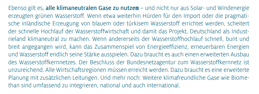 Ebenso gilt es, alle klimaneutralen Gase zu nutzen – und nicht nur aus Solar- und Windenergie erzeugten grünen Wasserstoff. Wenn etwa weiterhin Hürden für den Import oder die pragmatische inländische Erzeugung von blauem oder türkisem Wasserstoff errichtet werden, scheitert der schnelle Hochlauf der Wasserstoffwirtschaft und damit das Projekt, Deutschland als Industrieland klimaneutral zu machen. Wenn andererseits der Wasserstoffhochlauf schnell, bunt und breit angegangen wird, kann das Zusammenspiel von Energieeffizienz, erneuerbaren Energien und Wasserstoff endlich seine Stärke ausspielen. Dazu braucht es auch einen erweiterten Ausbau des Wasserstoffkernnetzes. Der Beschluss der Bundesnetzagentur zum Wasserstoffkernnetz ist unzureichend. Alle Wirtschaftsregionen müssen erreicht werden. Dazu braucht es eine erweiterte Planung mit zusätzlichen Leitungen. Und mehr noch: Weitere klimafreundliche Gase wie Biomethan sind umfassend zu integrieren, national und auch international.