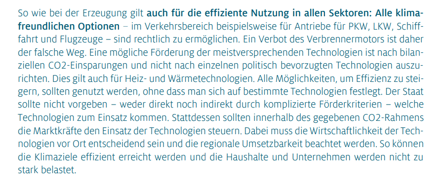 So wie bei der Erzeugung gilt auch für die effiziente Nutzung in allen Sektoren: Alle klimafreundlichen Optionen – im Verkehrsbereich beispielsweise für Antriebe für PKW, LKW, Schifffahrt und Flugzeuge – sind rechtlich zu ermöglichen. Ein Verbot des Verbrennermotors ist daher der falsche Weg. Eine mögliche Förderung der meistversprechenden Technologien ist nach bilanziellen CO2-Einsparungen und nicht nach einzelnen politisch bevorzugten Technologien auszurichten. Dies gilt auch für Heiz- und Wärmetechnologien. Alle Möglichkeiten, um Effizienz zu steigern, sollten genutzt werden, ohne dass man sich auf bestimmte Technologien festlegt. Der Staat sollte nicht vorgeben – weder direkt noch indirekt durch komplizierte Förderkriterien – welche Technologien zum Einsatz kommen. Stattdessen sollten innerhalb des gegebenen CO2-Rahmens die Marktkräfte den Einsatz der Technologien steuern. Dabei muss die Wirtschaftlichkeit der Technologien vor Ort entscheidend sein und die regionale Umsetzbarkeit beachtet werden. So können die Klimaziele effizient erreicht werden und die Haushalte und Unternehmen werden nicht zu stark belastet.