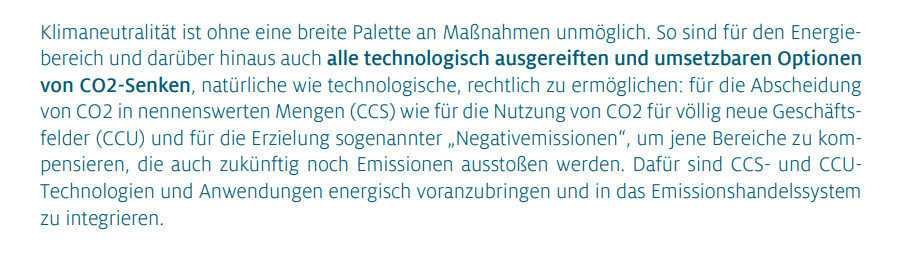 Klimaneutralität ist ohne eine breite Palette an Maßnahmen unmöglich. So sind für den Energiebereich und darüber hinaus auch alle technologisch ausgereiften und umsetzbaren Optionen von CO2-Senken, natürliche wie technologische, rechtlich zu ermöglichen: für die  von CO2 in nennenswerten Mengen (CCS) wie für die Nutzung von CO2 für völlig neue Geschäftsfelder (CCU) und für die Erzielung sogenannter „Negativemissionen“, um jene Bereiche zu kompensieren, die auch zukünftig noch Emissionen ausstoßen werden. Dafür sind CCS- und CCU-Technologien und Anwendungen energisch voranzubringen und in das Emissionshandelssystem zu integrieren.