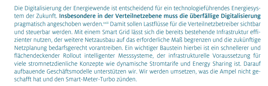 Die Digitalisierung der Energiewende ist entscheidend für ein technologieführendes Energiesystem der Zukunft. Insbesondere in der Verteilnetzebene muss die überfällige Digitalisierung pragmatisch angeschoben werden. Damit sollen Lastflüsse für die Verteilnetzbetreiber sichtbar und steuerbar werden. Mit einem Smart Grid lässt sich die bereits bestehende Infrastruktur effizienter nutzen, der weitere Netzausbau auf das erforderliche Maß begrenzen und die zukünftige Netzplanung bedarfsgerecht vorantreiben. Ein wichtiger Baustein hierbei ist ein schnellerer und flächendeckender Rollout intelligenter Messsysteme, der infrastrukturelle Voraussetzung für viele stromnetzdienliche Konzepte wie dynamische Stromtarife und Energy Sharing ist. Darauf aufbauende Geschäftsmodelle unterstützen wir. Wir werden umsetzen, was die Ampel nicht geschafft hat und den Smart-Meter-Turbo zünden.