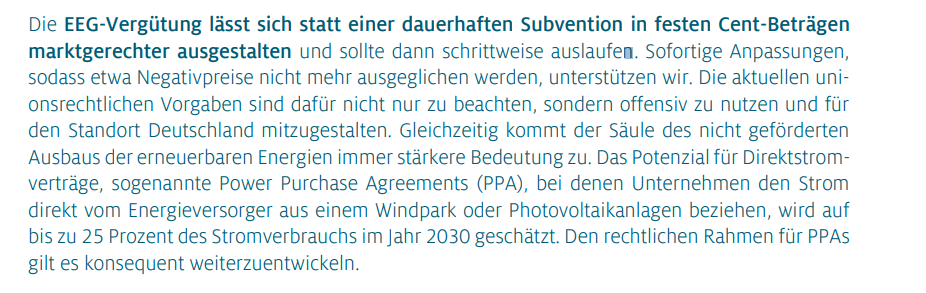 Die EEG-Vergütung lässt sich statt einer dauerhaften Subvention in festen Cent-Beträgen marktgerechter ausgestalten und sollte dann schrittweise auslaufen. Sofortige Anpassungen, sodass etwa Negativpreise nicht mehr ausgeglichen werden, unterstützen wir. Die aktuellen unionsrechtlichen Vorgaben sind dafür nicht nur zu beachten, sondern offensiv zu nutzen und für den Standort Deutschland mitzugestalten. Gleichzeitig kommt der Säule des nicht geförderten Ausbaus der erneuerbaren Energien immer stärkere Bedeutung zu. Das Potenzial für Direktstromverträge, sogenannte Power Purchase Agreements (PPA), bei denen Unternehmen den Strom direkt vom Energieversorger aus einem Windpark oder Photovoltaikanlagen beziehen, wird auf bis zu 25 Prozent des Stromverbrauchs im Jahr 2030 geschätzt. Den rechtlichen Rahmen für PPAs gilt es konsequent weiterzuentwickeln.