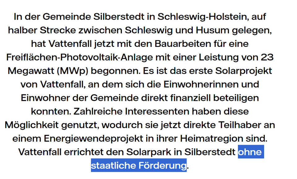 In der Gemeinde Silberstedt in Schleswig-Holstein, auf halber Strecke zwischen Schleswig und Husum gelegen, hat Vattenfall jetzt mit den Bauarbeiten für eine Freiflächen-Photovoltaik-Anlage mit einer Leistung von 23 Megawatt (MWp) begonnen. Es ist das erste Solarprojekt von Vattenfall, an dem sich die Einwohnerinnen und Einwohner der Gemeinde direkt finanziell beteiligen konnten. Zahlreiche Interessenten haben diese Möglichkeit genutzt, wodurch sie jetzt direkte Teilhaber an einem Energiewendeprojekt in ihrer Heimatregion sind. Vattenfall errichtet den Solarpark in Silberstedt ohne staatliche Förderung.