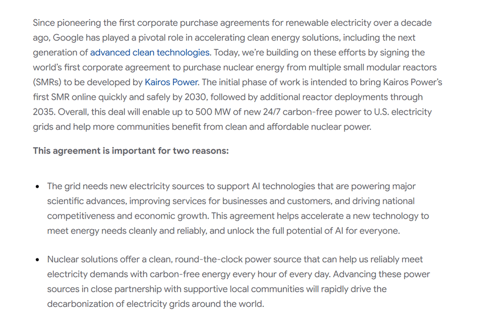 Since pioneering the first corporate purchase agreements for renewable electricity over a decade ago, Google has played a pivotal role in accelerating clean energy solutions, including the next generation of advanced clean technologies. Today, we’re building on these efforts by signing the world’s first corporate agreement to purchase nuclear energy from multiple small modular reactors (SMRs) to be developed by Kairos Power. The initial phase of work is intended to bring Kairos Power’s first SMR online quickly and safely by 2030, followed by additional reactor deployments through 2035. Overall, this deal will enable up to 500 MW of new 24/7 carbon-free power to U.S. electricity grids and help more communities benefit from clean and affordable nuclear power.