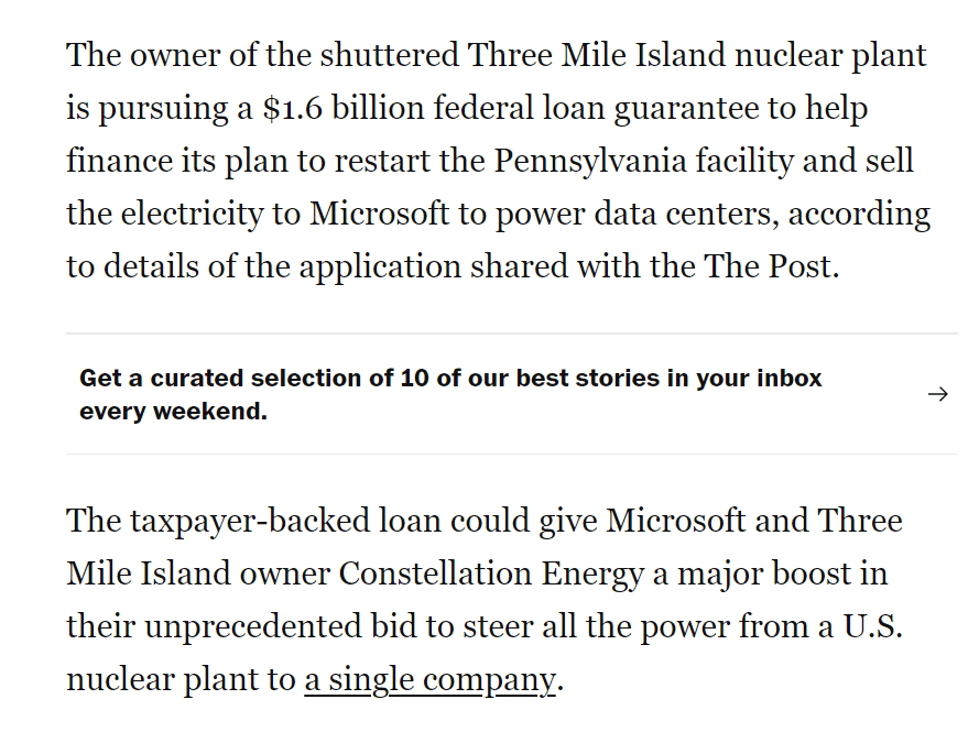 The taxpayer-backed loan could give Microsoft and Three Mile Island owner Constellation Energy a major boost in their unprecedented bid to steer all the power from a U.S. nuclear plant to a single company. Microsoft, which declined to comment on the bid for a loan guarantee, is among the large tech companies scouring the nation for zero-emissions power as it seeks to build data centers. It is among the leaders in the global competition to dominate the field of artificial intelligence, which consumes enormous amounts of electricity.
