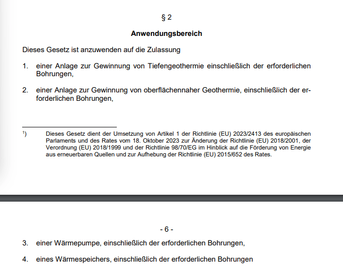 Dieses Gesetz ist anzuwenden auf die Zulassung - 1. einer Anlage zur Gewinnung von Tiefengeothermie einschließlich der erforderlichen Bohrungen, 2. einer Anlage zur Gewinnung von oberflächennaher Geothermie, einschließlich der erforderlichen Bohrungen, 3. einer Wärmepumpe, einschließlich der erforderlichen Bohrungen, 4. eines Wärmespeichers, einschließlich der erforderlichen Bohrungen