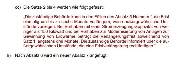 „Ja, der Titel des Bildes ist schräg formuliert. Einfach ignorieren, dass ich das Fristverlängerung Verringerung genannt habe, das ergibt schon Sinn:„Die zuständige Behörde kann in den Fällen des Absatz 5 Nummer 1 die Frist einmalig um bis zu sechs Monate verlängern, wenn außergewöhnliche Umstände vorliegen. Bei Vorhaben mit einer Stromerzeugungskapazität von weniger als 150 Kilowatt und bei Vorhaben zur Modernisierung von Anlagen zur Gewinnung von Erdwärme beträgt die Verlängerungsfrist abweichend von Satz 1 längstens drei Monate. Die zuständige Behörde informiert über die außergewöhnlichen Umstände, die eine Fristverlängerung rechtfertigen.“
