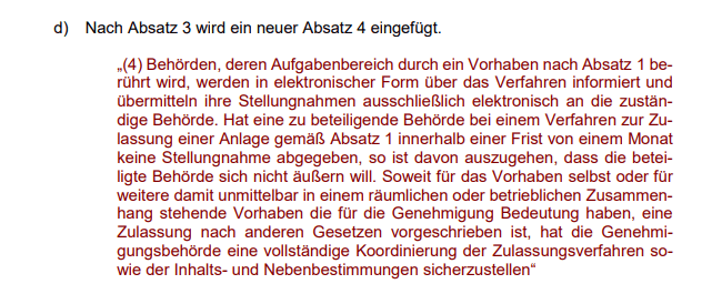 „(4) Behörden, deren Aufgabenbereich durch ein Vorhaben nach Absatz 1 berührt wird, werden in elektronischer Form über das Verfahren informiert und übermitteln ihre Stellungnahmen ausschließlich elektronisch an die zuständige Behörde. Hat eine zu beteiligende Behörde bei einem Verfahren zur Zulassung einer Anlage gemäß Absatz 1 innerhalb einer Frist von einem Monat keine Stellungnahme abgegeben, so ist davon auszugehen, dass die beteiligte Behörde sich nicht äußern will. Soweit für das Vorhaben selbst oder für weitere damit unmittelbar in einem räumlichen oder betrieblichen Zusammenhang stehende Vorhaben, die für die Genehmigung Bedeutung haben, eine Zulassung nach anderen Gesetzen vorgeschrieben ist, hat die Genehmigungsbehörde eine vollständige Koordinierung der Zulassungsverfahren sowie der Inhalts- und Nebenbestimmungen sicherzustellen“ 