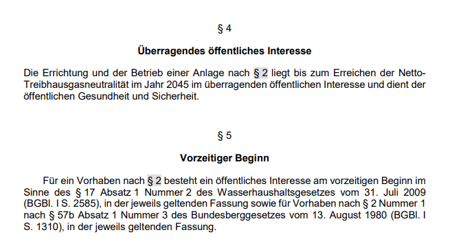 Überragendes öffentliches Interesse - Die Errichtung und der Betrieb einer Anlage nach § 2 liegt bis zum Erreichen der NettoTreibhausgasneutralität im Jahr 2045 im überragenden öffentlichen Interesse und dient der öffentlichen Gesundheit und Sicherheit. + § 5 Vorzeitiger Beginn -  Für ein Vorhaben nach § 2 besteht ein öffentliches Interesse am vorzeitigen Beginn im Sinne des § 17 Absatz 1 Nummer 2 des Wasserhaushaltsgesetzes vom 31. Juli 2009 (BGBl. I S. 2585), in der jeweils geltenden Fassung sowie für Vorhaben nach § 2 Nummer 1 nach § 57b Absatz 1 Nummer 3 des Bundesberggesetzes vom 13. August 1980 (BGBl. I S. 1310), in der jeweils geltenden Fassung. 