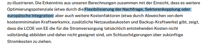 Die Erkenntnis aus unseren Berechnungen zusammen mit der Einsicht, dass es weitere
Optimierungspotenziale (etwa durch die Flexibilisierung der Nachfrage, Sektorenkopplung oder
europäische Integration) aber auch weitere Kostenfaktoren (etwa durch Abweichen von dem
kostenminimalen Kraftwerksmix, zusätzliche Netzausbaukosten und Backup-Kraftwerke) gibt, zeigt,
dass die LCOE von EE die für die Stromversorgung tatsächlich entstehenden Kosten nicht
vollständig abbilden und daher nicht geeignet sind, um Schlussfolgerungen über zukünftige
Stromkosten zu ziehen.