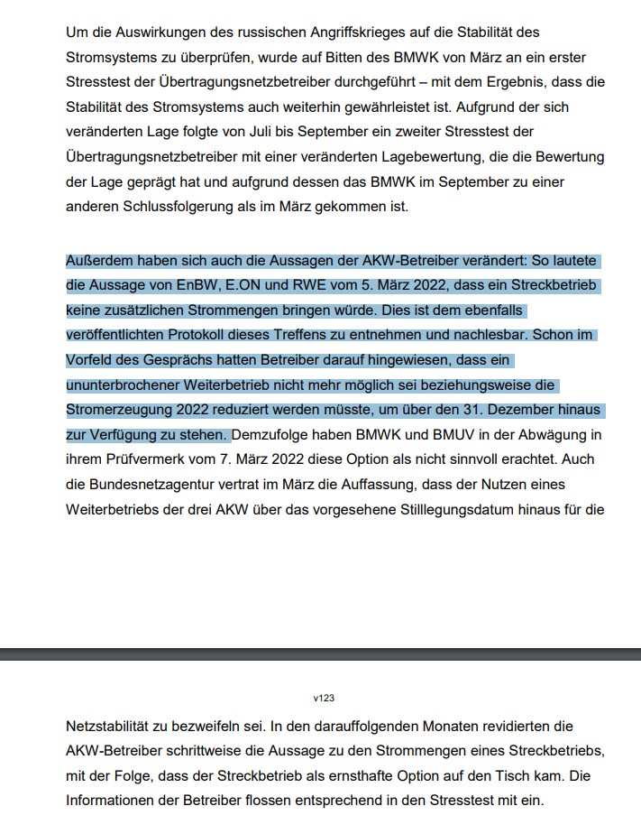 Außerdem haben sich auch die Aussagen der AKW-Betreiber verändert: So lautete die Aussage von EnBW, E.ON und RWE vom 5. März 2022, dass ein Streckbetrieb keine zusätzlichen Strommengen bringen würde. Dies ist dem ebenfalls veröffentlichten Protokoll dieses Treffens zu entnehmen und nachlesbar. Schon im Vorfeld des Gesprächs hatten Betreiber darauf hingewiesen, dass ein ununterbrochener Weiterbetrieb nicht mehr möglich sei, beziehungsweise die Stromerzeugung 2022 reduziert werden müsste, um über den 31. Dezember hinaus zur Verfügung zu stehen. )